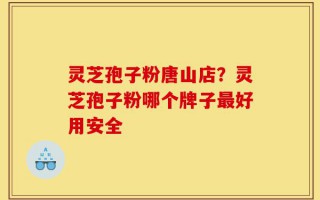 灵芝孢子粉唐山店？灵芝孢子粉哪个牌子最好用安全