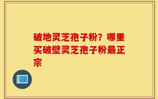 破地灵芝孢子粉？哪里买破壁灵芝孢子粉最正宗