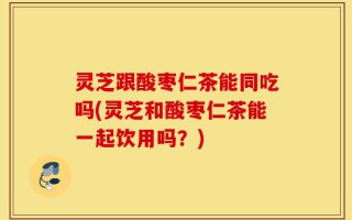 灵芝跟酸枣仁茶能同吃吗(灵芝和酸枣仁茶能一起饮用吗？)