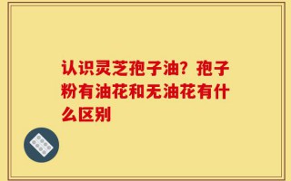 认识灵芝孢子油？孢子粉有油花和无油花有什么区别