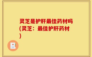 灵芝是护肝最佳药材吗(灵芝：最佳护肝药材)