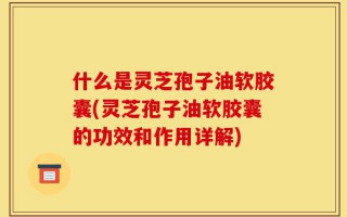 什么是灵芝孢子油软胶囊(灵芝孢子油软胶囊的功效和作用详解)