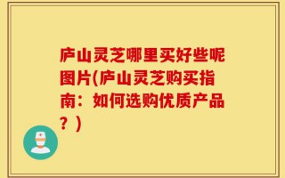 庐山灵芝哪里买好些呢图片(庐山灵芝购买指南：如何选购优质产品？)