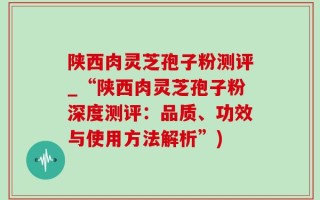 陕西肉灵芝孢子粉测评_“陕西肉灵芝孢子粉深度测评：品质、功效与使用方法解析”)