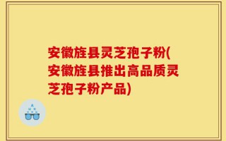 安徽旌县灵芝孢子粉(安徽旌县推出高品质灵芝孢子粉产品)