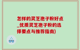 怎样的灵芝孢子粉好点_优质灵芝孢子粉的选择要点与推荐指南)