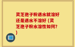 灵芝孢子粉遇水就溶好还是遇水不溶好 (灵芝孢子粉水溶性如何？)