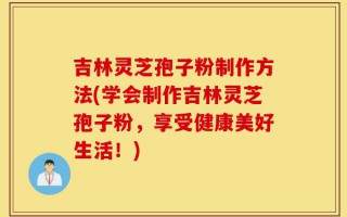 吉林灵芝孢子粉制作方法(学会制作吉林灵芝孢子粉，享受健康美好生活！)