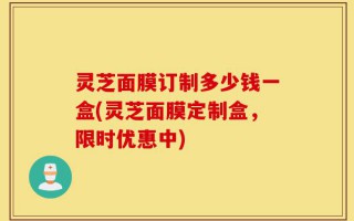 灵芝面膜订制多少钱一盒(灵芝面膜定制盒，限时优惠中)