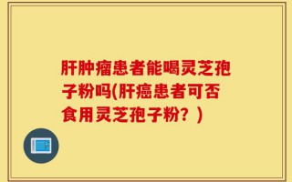 肝肿瘤患者能喝灵芝孢子粉吗(肝癌患者可否食用灵芝孢子粉？)