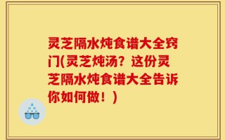 灵芝隔水炖食谱大全窍门(灵芝炖汤？这份灵芝隔水炖食谱大全告诉你如何做！)
