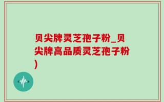 贝尖牌灵芝孢子粉_贝尖牌高品质灵芝孢子粉)