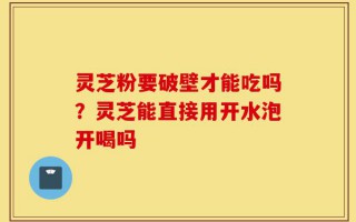 灵芝粉要破壁才能吃吗？灵芝能直接用开水泡开喝吗