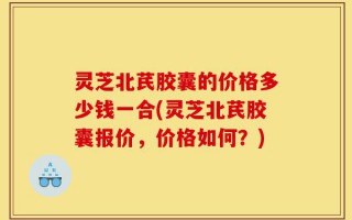 灵芝北芪胶囊的价格多少钱一合(灵芝北芪胶囊报价，价格如何？)