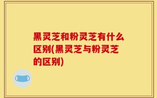 黑灵芝和粉灵芝有什么区别(黑灵芝与粉灵芝的区别)
