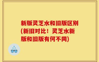 新版灵芝水和旧版区别(新旧对比！灵芝水新版和旧版有何不同)