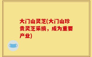 大门山灵芝(大门山珍贵灵芝采摘，成为重要产业)
