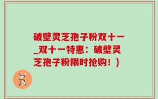 破壁灵芝孢子粉双十一_双十一特惠：破壁灵芝孢子粉限时抢购！)