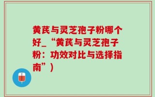黄芪与灵芝孢子粉哪个好_“黄芪与灵芝孢子粉：功效对比与选择指南”)