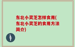 东北小灵芝怎样食用(东北小灵芝的食用方法简介)