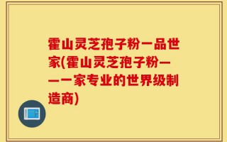 霍山灵芝孢子粉一品世家(霍山灵芝孢子粉——一家专业的世界级制造商)