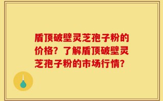 盾顶破壁灵芝孢子粉的价格？了解盾顶破壁灵芝孢子粉的市场行情？