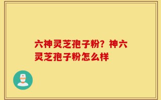 六神灵芝孢子粉？神六灵芝孢子粉怎么样