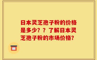 日本灵芝孢子粉的价格是多少？？了解日本灵芝孢子粉的市场价格？
