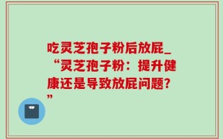 吃灵芝孢子粉后放屁_“灵芝孢子粉：提升健康还是导致放屁问题？”