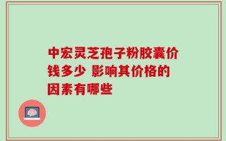 中宏灵芝孢子粉胶囊价钱多少 影响其价格的因素有哪些