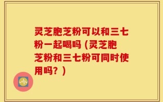 灵芝胞芝粉可以和三七粉一起喝吗 (灵芝胞芝粉和三七粉可同时使用吗？)