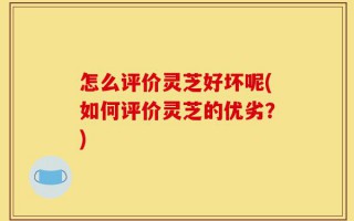 怎么评价灵芝好坏呢(如何评价灵芝的优劣？)