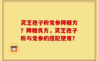 灵芝孢子粉党参降糖方？降糖良方，灵芝孢子粉与党参的搭配使用？