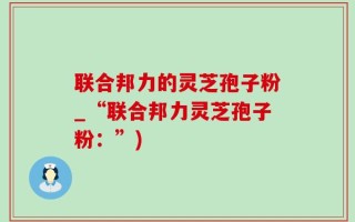 联合邦力的灵芝孢子粉_“联合邦力灵芝孢子粉：”)