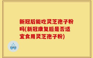 新冠后能吃灵芝孢子粉吗(新冠康复后是否适宜食用灵芝孢子粉)