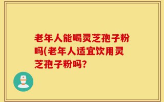 老年人能喝灵芝孢子粉吗(老年人适宜饮用灵芝孢子粉吗？