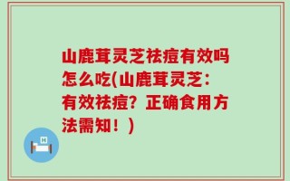 山鹿茸灵芝祛痘有效吗怎么吃(山鹿茸灵芝：有效祛痘？正确食用方法需知！)