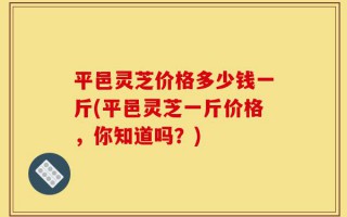 平邑灵芝价格多少钱一斤(平邑灵芝一斤价格，你知道吗？)
