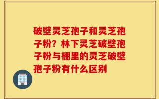 破壁灵芝孢子和灵芝孢子粉？林下灵芝破壁孢子粉与棚里的灵芝破壁孢子粉有什么区别