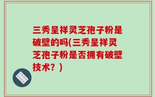 三秀呈祥灵芝孢子粉是破壁的吗(三秀呈祥灵芝孢子粉是否拥有破壁技术？)