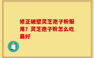 修正破壁灵芝孢子粉服用？灵芝孢子粉怎么吃最好