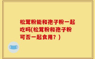 松茸粉能和孢子粉一起吃吗(松茸粉和孢子粉可否一起食用？)