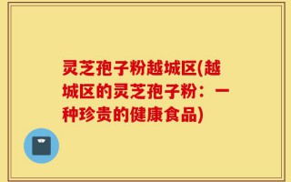 灵芝孢子粉越城区(越城区的灵芝孢子粉：一种珍贵的健康食品)