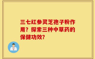 三七红参灵芝孢子粉作用？探索三种中草药的保健功效？