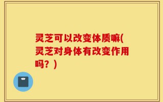 灵芝可以改变体质嘛(灵芝对身体有改变作用吗？)