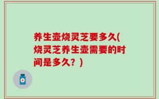养生壶烧灵芝要多久(烧灵芝养生壶需要的时间是多久？)