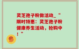 灵芝孢子粉做活动_“限时特惠：灵芝孢子粉健康养生活动，抢购中！”