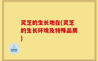 灵芝的生长地在(灵芝的生长环境及特殊品质)