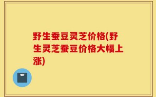 野生蚕豆灵芝价格(野生灵芝蚕豆价格大幅上涨)