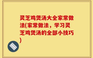 灵芝鸡煲汤大全家常做法(家常做法，学习灵芝鸡煲汤的全部小技巧)